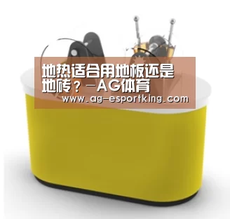 地热适合用地板还是地砖?-AG体育(图3) AG体育