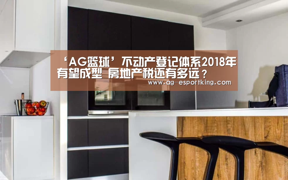 ‘AG篮球’不动产登记体系2018年有望成型 房地产税还有多远?(图1) AG篮球
