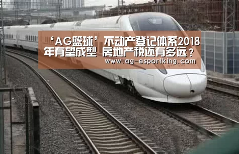 ‘AG篮球’不动产登记体系2018年有望成型 房地产税还有多远?(图2) AG赛事