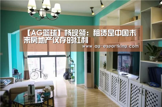 【AG篮球】杨现领:租赁是中国未来房地产仅存的红利(图1) AG篮球